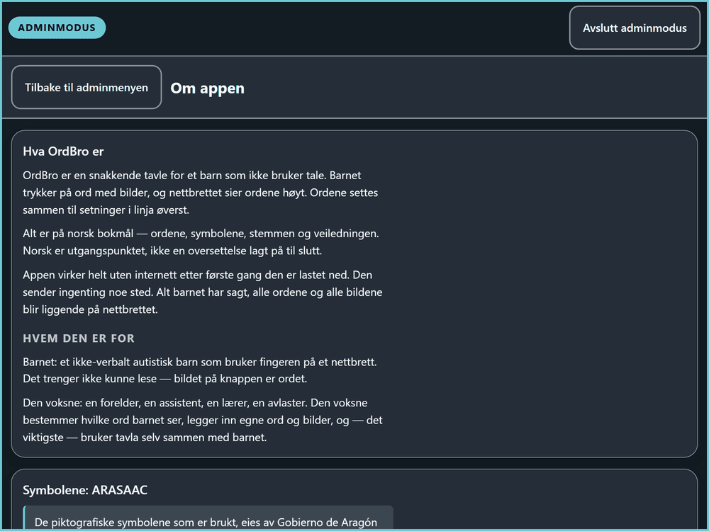 Skjermen «Om appen» i adminmodus. Under overskriften «Hva OrdBro er» står det at OrdBro er en snakkende tavle for et barn som ikke bruker tale, at alt er på norsk bokmål — ordene, symbolene, stemmen og veiledningen — og at «Appen virker helt uten internett etter første gang den er lastet ned. Den sender ingenting noe sted.» Forbeholdet «etter første gang den er lastet ned» står altså i appen selv, med de samme ordene. Under «Hvem den er for» står barnet og den voksne beskrevet hver for seg, og der står også setningen «Det trenger ikke kunne lese — bildet på knappen er ordet». Nederst begynner avsnittet «Symbolene: ARASAAC», om hvem som eier symbolene.